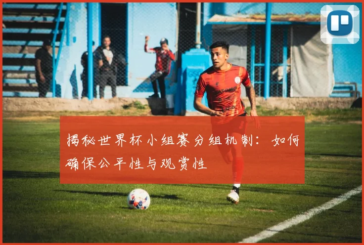 揭秘世界杯小组赛分组机制:如何确保公平性与观赏性