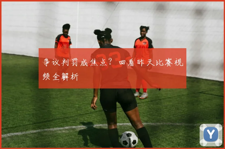争议判罚成焦点?回看昨天比赛视频全解析