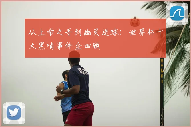 从上帝之手到幽灵进球：世界杯十大黑哨事件全回顾