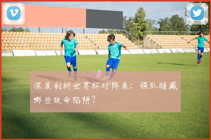 深度剖析世界杯对阵表：强队暗藏哪些致命陷阱？