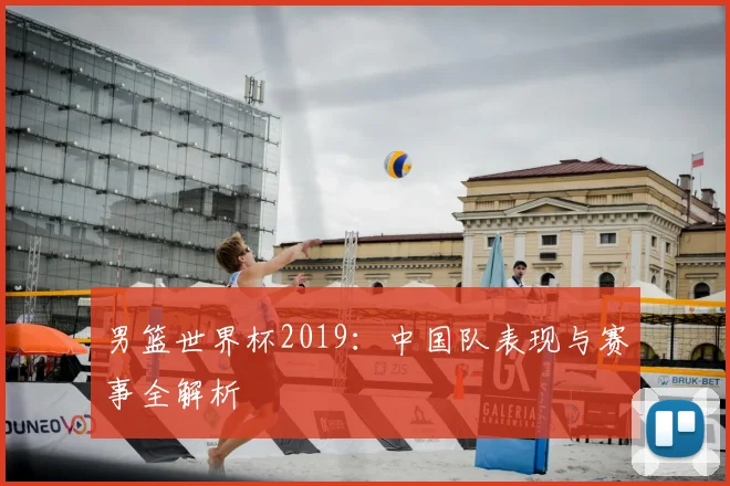 男篮世界杯2019：中国队表现与赛事全解析