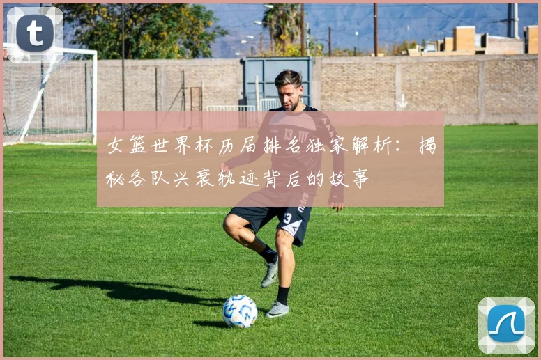 女篮世界杯历届排名独家解析:揭秘各队兴衰轨迹背后的故事