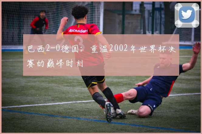 巴西2-0德国：重温2002年世界杯决赛的巅峰时刻