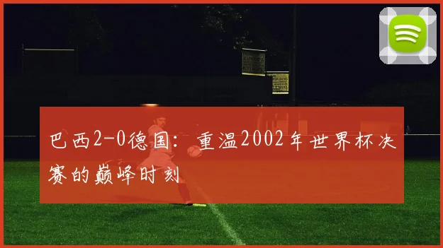 巴西2-0德国：重温2002年世界杯决赛的巅峰时刻