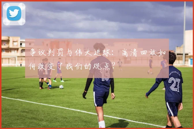 争议判罚与伟大进球：高清回放如何改变了我们的观点？